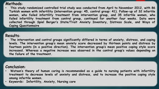 Methods:
• This study randomized controlled trial study was conducted from April to November 2012, with 86
Turkish women with infertility (intervention group: 45, control group: 41). Follow-up of 32 infertile
women, who failed infertility treatment from intervention group, and 35 infertile women, who
failed infertility treatment from control group, continued for another four weeks. Data were
collected through Spiel Berger’s State/Trait Anxiety Inventory, Distress Scale, and Ways of
Coping Questionnaire
Results:
• The intervention and control groups significantly differed in terms of anxiety, distress, and coping
levels. The intervention group’s mean anxiety score decreased by thirteen points and distress by
fourteen points (in a positive direction). The intervention group’s mean positive coping style score
increased. Whereas a negative increase was observed in the control group’s values depending on
the failure of the treatment.
Conclusion:
• Watson’s theory of human caring is recommended as a guide to nursing patients with infertility
treatment to decrease levels of anxiety and distress, and to increase the positive coping style
among infertile women.
• Keywords: Infertility, Anxiety, Nursing care
 