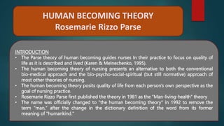 HUMAN BECOMING THEORY
Rosemarie Rizzo Parse
INTRODUCTION
• The Parse theory of human becoming guides nurses In their practice to focus on quality of
life as it is described and lived (Karen & Melnechenko, 1995).
• The human becoming theory of nursing presents an alternative to both the conventional
bio-medical approach and the bio-psycho-social-spiritual (but still normative) approach of
most other theories of nursing.
• The human becoming theory posits quality of life from each person's own perspective as the
goal of nursing practice.
• Rosemarie Rizzo Parse first published the theory in 1981 as the "Man-living-health" theory
• The name was officially changed to "the human becoming theory" in 1992 to remove the
term "man," after the change in the dictionary definition of the word from its former
meaning of "humankind."
 
