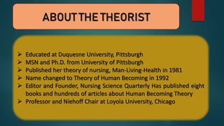 ABOUT THE THEORIST
 Educated at Duquesne University, Pittsburgh
 MSN and Ph.D. from University of Pittsburgh
 Published her theory of nursing, Man-Living-Health in 1981
 Name changed to Theory of Human Becoming in 1992
 Editor and Founder, Nursing Science Quarterly Has published eight
books and hundreds of articles about Human Becoming Theory
 Professor and Niehoff Chair at Loyola University, Chicago
 