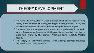  The human becoming theory was developed as a human science nursing
theory in the tradition of Dilthey, Heidegger, Sartre, Merleau-Ponty, and
Gadamer and Science of Unitary Human Beings by Martha Rogers.
 The assumptions underpinning the theory were synthesized from works
by the European philosophers, Heidegger, Sartre, and Merleau-Ponty,
along with works by the pioneer American nurse theorist, Martha
Rogers.
 The theory is structured around three abiding themes: meaning,
rhythmicity, and transcendence.
THEORY DEVELOPMENT
 
