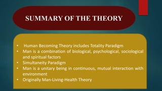 SUMMARY OF THE THEORY
• Human Becoming Theory includes Totality Paradigm
• Man is a combination of biological, psychological, sociological
and spiritual factors
• Simultaneity Paradigm
• Man is a unitary being in continuous, mutual interaction with
environment
• Originally Man-Living-Health Theory
 