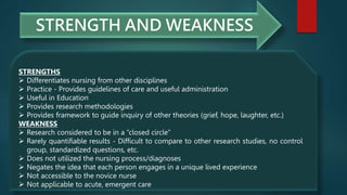 STRENGTH AND WEAKNESS
STRENGTHS
 Differentiates nursing from other disciplines
 Practice - Provides guidelines of care and useful administration
 Useful in Education
 Provides research methodologies
 Provides framework to guide inquiry of other theories (grief, hope, laughter, etc.)
WEAKNESS
 Research considered to be in a “closed circle”
 Rarely quantifiable results - Difficult to compare to other research studies, no control
group, standardized questions, etc.
 Does not utilized the nursing process/diagnoses
 Negates the idea that each person engages in a unique lived experience
 Not accessible to the novice nurse
 Not applicable to acute, emergent care
 
