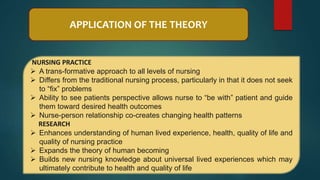 APPLICATION OF THE THEORY
NURSING PRACTICE
 A trans-formative approach to all levels of nursing
 Differs from the traditional nursing process, particularly in that it does not seek
to “fix” problems
 Ability to see patients perspective allows nurse to “be with” patient and guide
them toward desired health outcomes
 Nurse-person relationship co-creates changing health patterns
RESEARCH
 Enhances understanding of human lived experience, health, quality of life and
quality of nursing practice
 Expands the theory of human becoming
 Builds new nursing knowledge about universal lived experiences which may
ultimately contribute to health and quality of life
 