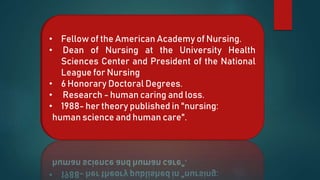 • Fellow of the American Academy of Nursing.
• Dean of Nursing at the University Health
Sciences Center and President of the National
League for Nursing
• 6 Honorary Doctoral Degrees.
• Research - human caring and loss.
• 1988- her theory published in "nursing:
human science and human care".
 