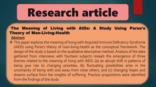 Research article
The Meaning of Living with AIDs: A Study Using Parse's
Theory of Man-Living-Health
Abstract
 This paper explores the meaning of living with Acquired Immune Deficiency Syndrome
(AIDS) using Parse's theory of man-living-health as the conceptual framework. The
design of the study is based on the qualitative descriptive method. Analysis of the data
gathered from interviews with fourteen subjects reveals the emergence of three
themes related to the meaning of living with AIDS: (a) an abrupt shift in patterns of
being give rise to changing priorities, (b) fluctuating possibilities arise in the
uncertainty of being with and away from close others, and (c) changing hopes and
dreams surface from the insights of suffering. Practice propositions were identified
from the findings of the study.
 