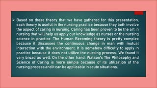  Based on these theory that we have gathered for this presentation,
each theory is useful in the nursing practice because they both involve
the aspect of caring in nursing. Caring has been proven to be the art in
nursing that will help us apply our knowledge as nurses or the nursing
science in practice. The Human Becoming theory is pretty complex
because it discusses the continuous change in man with mutual
interaction with the environment. It is somehow difficulty to apply in
practice because it does not utilize the nursing process. We found it
very broad as well. On the other hand, Watson's The Philosophy and
Science of Caring is more simple because of its utilization of the
nursing process and it can be applicable in acute situations.
 