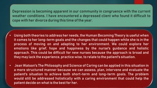 Depression is becoming apparent in our community in congruence with the current
weather conditions. I have encountered a depressed client who found it difficult to
cope with her divorce during this time of the year.
• Using both theories to address her needs, the Human Becoming Theory is useful when
it comes to her long-term goals and the changes that could happen while she is in the
process of moving on and adapting to her environment. We could explore her
emotions like grief, hope and happiness by the nurse's guidance and holistic
approach. This could be difficult for new nurses because the approach is broad and
they may lack the experience, practice wise, to relate to the patient's situation.
• Jean Watson's The Philosophy and Science of Caring can be applied in this situation in
a more structured manner because we can assess, plan, intervene and evaluate the
patient's situation to achieve both short-term and long-term goals. The problem
would still be addressed holistically with a caring environment that could help the
patient decide on what is the best for her.
 