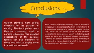 Conclusions
Parse’s theory of human becoming offers a wonderful
perspective on the concept of patient-centered care. It
is a promising approach to delivering quality nursing
care, based on the holistic vision of the patient’s
personality. Its consequences usually include improved
quality of care and increased patient satisfaction.
Certainly, the concept needs more clarity, especially in
the context of human becoming which is the problem
future researchers will need to solve.
Watson provides many useful
concepts for the practice of
nursing. She ties together many
theories commonly used in
nursing education. The detailed
descriptions of the carative
factors can give guidance to
those who wish to employ them
in practice or research.
 