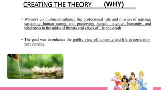 CREATING THE THEORY (WHY)
• Watson’s commitment: enhance the professional role and mission of nursing;
sustaining human caring and preserving human dignity; humanity, and
wholeness in the midst of threats and crises of life and death
• The goal was to enhance the public view of humanity and life in correlation
with nursing
 