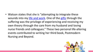 • Watson states that she is “attempting to integrate these
wounds into my life and work. One of the gifts through the
suffering was the privilege of experiencing and receiving my
own theory through the care from my husband and loving
nurse friends and colleagues.” These two personal life-altering
events contributed to writing her third book, Postmodern
Nursing and Beyond.
 