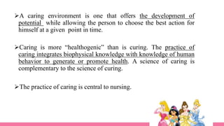 A caring environment is one that offers the development of
potential while allowing the person to choose the best action for
himself at a given point in time.
Caring is more “healthogenic” than is curing. The practice of
caring integrates biophysical knowledge with knowledge of human
behavior to generate or promote health. A science of caring is
complementary to the science of curing.
The practice of caring is central to nursing.
 
