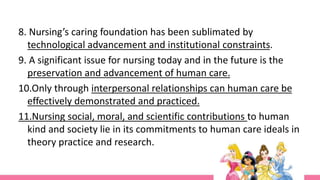 8. Nursing’s caring foundation has been sublimated by
technological advancement and institutional constraints.
9. A significant issue for nursing today and in the future is the
preservation and advancement of human care.
10.Only through interpersonal relationships can human care be
effectively demonstrated and practiced.
11.Nursing social, moral, and scientific contributions to human
kind and society lie in its commitments to human care ideals in
theory practice and research.
 