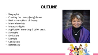 OUTLINE
• Biography
• Creating the theory (why) (how)
• Basic assumptions of theory
• Major elements
• Metaparadigms
• Application in nursing & other areas
• Strengths
• Limitation
• Example
• Conclusion
• References
 