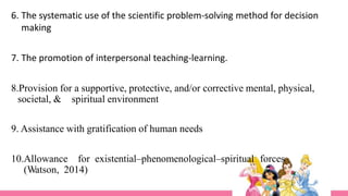 6. The systematic use of the scientific problem-solving method for decision
making
7. The promotion of interpersonal teaching-learning.
8.Provision for a supportive, protective, and/or corrective mental, physical,
societal, & spiritual environment
9. Assistance with gratification of human needs
10.Allowance for existential–phenomenological–spiritual forces
(Watson, 2014)
 