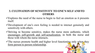 3. CULTIVATION OF SENSITIVITY TO ONE’S SELF ANDTO
OTHERS
Explores the need of the nurse to begin to feel an emotion as it presents
itself.
Development of one’s own feeling is needed to interact genuinely and
sensitively with others.
Striving to become sensitive, makes the nurse more authentic, which
encourages self-growth and self-actualization, in both the nurse and
those with whom the nurse interacts.
The nurses promote health and higher level functioning only when they
form person to person relationship.
 