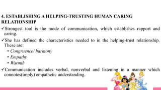 4. ESTABLISHING A HELPING-TRUSTING HUMAN CARING
RELATIONSHIP
Strongest tool is the mode of communication, which establishes rapport and
caring.
She has defined the characteristics needed to in the helping-trust relationship.
These are:
• Congruence/ harmony
• Empathy
• Warmth
Communication includes verbal, nonverbal and listening in a manner which
connotes(imply) empathetic understanding.
 