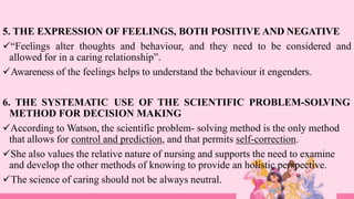 5. THE EXPRESSION OF FEELINGS, BOTH POSITIVE AND NEGATIVE
“Feelings alter thoughts and behaviour, and they need to be considered and
allowed for in a caring relationship”.
Awareness of the feelings helps to understand the behaviour it engenders.
6. THE SYSTEMATIC USE OF THE SCIENTIFIC PROBLEM-SOLVING
METHOD FOR DECISION MAKING
According to Watson, the scientific problem- solving method is the only method
that allows for control and prediction, and that permits self-correction.
She also values the relative nature of nursing and supports the need to examine
and develop the other methods of knowing to provide an holistic perspective.
The science of caring should not be always neutral.
 