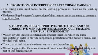 7. PROMOTION OF INTERPERSONALTEACHING-LEARNING
The caring nurse must focus on the learning process as much as the teaching
process.
Understanding the person’s perception of the situation assist the nurse to prepare a
cognitive plan.
8. PROVISION FOR A SUPPORTIVE, PROTECTIVE AND /OR
CORRECTIVE MENTAL, PHYSICAL, SOCIO-CULTURALAND
SPIRITUALENVIRONMENT
Watson divides these into external and internal variables, which the nurse
manipulates in order to provide support and protection for the person’s mental and
physical well-being.
The external and internal environments are interdependent.
Watson suggests that the nurse also must provide comfort, privacy and safety as a
part of this carative factor.
 