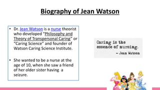 Biography of Jean Watson
• Dr. Jean Watson is a nurse theorist
who developed “Philosophy and
Theory of Transpersonal Caring” or
“Caring Science” and founder of
Watson Caring Science Institute.
• She wanted to be a nurse at the
age of 10, when she saw a friend
of her older sister having a
seizure.
 