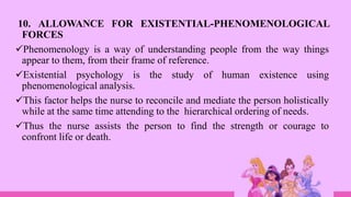 10. ALLOWANCE FOR EXISTENTIAL-PHENOMENOLOGICAL
FORCES
Phenomenology is a way of understanding people from the way things
appear to them, from their frame of reference.
Existential psychology is the study of human existence using
phenomenological analysis.
This factor helps the nurse to reconcile and mediate the person holistically
while at the same time attending to the hierarchical ordering of needs.
Thus the nurse assists the person to find the strength or courage to
confront life or death.
 