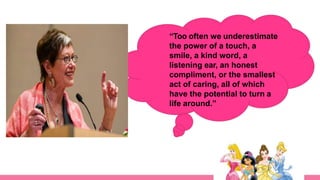 “Too often we underestimate
the power of a touch, a
smile, a kind word, a
listening ear, an honest
compliment, or the smallest
act of caring, all of which
have the potential to turn a
life around.”
 