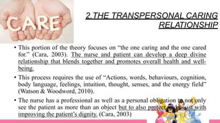 2.THE TRANSPERSONAL CARING
RELATIONSHIP
• This portion of the theory focuses on “the one caring and the one cared
for.” (Cara, 2003). The nurse and patient can develop a deep divine
relationship that blends together and promotes overall health and well-
being.
• This process requires the use of “Actions, words, behaviours, cognition,
body language, feelings, intuition, thought, senses, and the energy field”
(Watson & Woodword, 2010).
• The nurse has a professional as well as a personal obligation to not only
see the patient as more than an object but to also protect and assist with
improving the patient’s dignity. (Cara, 2003)
 