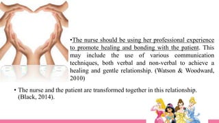 •The nurse should be using her professional experience
to promote healing and bonding with the patient. This
may include the use of various communication
techniques, both verbal and non-verbal to achieve a
healing and gentle relationship. (Watson & Woodward,
2010)
• The nurse and the patient are transformed together in this relationship.
(Black, 2014).
 
