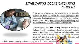 3.THE CARING OCCASION/CARING
MOMENT
•This portion of the theory focuses on an actual tangible
moment in time in which the nurse recognizes the
connection that is developed between him/herself and the
patient. (Cara, 2003). This moment dictates the ability for
the nurse to have an overall impact on the patient.
•According to Cara, The Caring Moment “Consists of
feelings, bodily sensations, thoughts, spiritual beliefs,
goals, expectations, environmental considerations, and
meanings of one’s perceptions—all of which are based
upon one’s past life history, one’s present moment, and
one’s imagined future.” (Cara, 2003).
• This can occur during various nursing interventions and interactions with each patient.
 