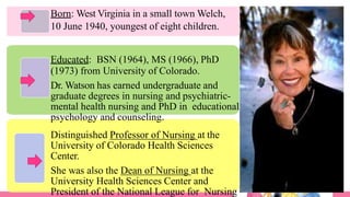 Born: West Virginia in a small town Welch,
10 June 1940, youngest of eight children.
Educated: BSN (1964), MS (1966), PhD
(1973) from University of Colorado.
Dr. Watson has earned undergraduate and
graduate degrees in nursing and psychiatric-
mental health nursing and PhD in educational
psychology and counseling.
Distinguished Professor of Nursing at the
University of Colorado Health Sciences
Center.
She was also the Dean of Nursing at the
University Health Sciences Center and
President of the National League for Nursing
 