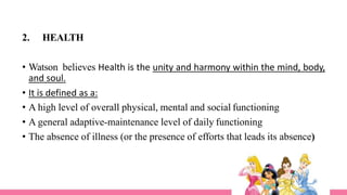 2. HEALTH
• Watson believes Health is the unity and harmony within the mind, body,
and soul.
• It is defined as a:
• A high level of overall physical, mental and social functioning
• A general adaptive-maintenance level of daily functioning
• The absence of illness (or the presence of efforts that leads its absence)
 