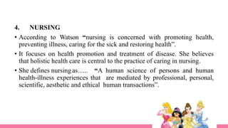 4. NURSING
• According to Watson “nursing is concerned with promoting health,
preventing illness, caring for the sick and restoring health”.
• It focuses on health promotion and treatment of disease. She believes
that holistic health care is central to the practice of caring in nursing.
• She defines nursing as….. “A human science of persons and human
health-illness experiences that are mediated by professional, personal,
scientific, aesthetic and ethical human transactions”.
 