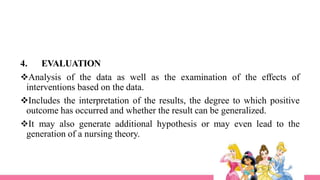 4. EVALUATION
Analysis of the data as well as the examination of the effects of
interventions based on the data.
Includes the interpretation of the results, the degree to which positive
outcome has occurred and whether the result can be generalized.
It may also generate additional hypothesis or may even lead to the
generation of a nursing theory.
 