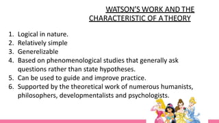 WATSON’S WORK AND THE
CHARACTERISTIC OF ATHEORY
1. Logical in nature.
2. Relatively simple
3. Generelizable
4. Based on phenomenological studies that generally ask
questions rather than state hypotheses.
5. Can be used to guide and improve practice.
6. Supported by the theoretical work of numerous humanists,
philosophers, developmentalists and psychologists.
 