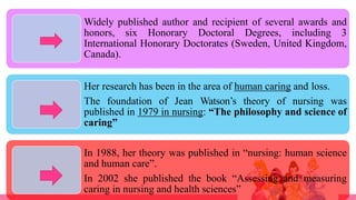 Widely published author and recipient of several awards and
honors, six Honorary Doctoral Degrees, including 3
International Honorary Doctorates (Sweden, United Kingdom,
Canada).
Her research has been in the area of human caring and loss.
The foundation of Jean Watson’s theory of nursing was
published in 1979 in nursing: “The philosophy and science of
caring”
In 1988, her theory was published in “nursing: human science
and human care”.
In 2002 she published the book “Assessing and measuring
caring in nursing and health sciences”
 