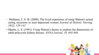 • Mullaney, J. A. B. (2000). The lived experience of using Watson’s actual
caring occasions to treat depressed women Journal of Holistic Nursing,
18(2), 129-142
• Martin, L. S. (1991). Using Watson’s theory to explore the dimensions of
adult polycystic kidney disease. ANNA Journal, 18, 403-406 .
 