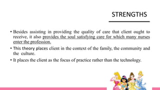 STRENGTHS
• Besides assisting in providing the quality of care that client ought to
receive, it also provides the soul satisfying care for which many nurses
enter the profession.
• This theory places client in the context of the family, the community and
the culture.
• It places the client as the focus of practice rather than the technology.
 