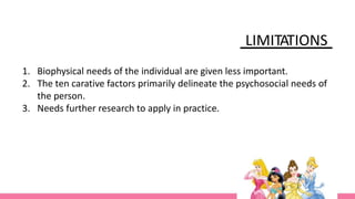 LIMITATIONS
1. Biophysical needs of the individual are given less important.
2. The ten carative factors primarily delineate the psychosocial needs of
the person.
3. Needs further research to apply in practice.
 