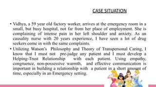 • Vidhya, a 59 year old factory worker, arrives at the emergency room in a
small, but busy hospital, not far from her place of employment. She is
complaining of intense pain in her left shoulder and anxiety. As an
causality nurse with 20 years experience, I have seen a lot of drug
seekers come in with the same complaints.
• Utilizing Watson’s Philosophy and Theory of Transpersonal Caring, I
know that I must not pre-judge any patient and I must develop a
Helping-Trust Relationship with each patient. Using empathy,
congruence, non-possessive warmth, and effective communication is
important in building a relationship with a patient in a short amount of
time, especially in an Emergency setting.
CASE SITUATION
 