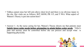 • Vidhya cannot raise her left arm above chest level and there is no obvious injury to
the site. Her vitals are as follows: B/P 160/80, PR 115, and T 98.6. What aspect of
Watson’s Theory is put into action here?
• Answer 1. As the nurse caring for her, Watson’s Theory directs me that patients must
Satisfy lower order needs before attempting to attain higher order needs. Vidya’s
pain and anxiety must be controlled before she can process and accept what is
happening physically.
 