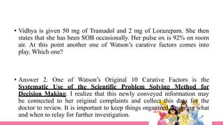 • Vidhya is given 50 mg of Tramadol and 2 mg of Lorazepam. She then
states that she has been SOB occasionally. Her pulse ox is 92% on room
air. At this point another one of Watson’s carative factors comes into
play. Which one?
• Answer 2. One of Watson’s Original 10 Carative Factors is the
Systematic Use of the Scientific Problem Solving Method for
Decision Making. I realize that this newly conveyed information may
be connected to her original complaints and collect this data for the
doctor to review. It is important to keep things organized, knowing what
and when to relay for further investigation.
 