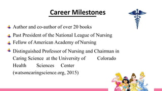 Author and co-author of over 20 books
Past President of the National League of Nursing
Fellow of American Academy of Nursing
Distinguished Professor of Nursing and Chairman in
Caring Science at the University of Colorado
Health Sciences Center
(watsoncaringscience.org, 2015)
Career Milestones
 