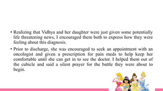 • Realizing that Vidhya and her daughter were just given some potentially
life threatening news, I encouraged them both to express how they were
feeling about this diagnosis.
• Prior to discharge, she was encouraged to seek an appointment with an
oncologist and given a prescription for pain meds to help keep her
comfortable until she can get in to see the doctor. I helped them out of
the cubicle and said a silent prayer for the battle they were about to
begin.
 