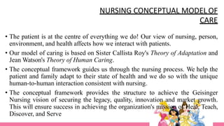 NURSING CONCEPTUAL MODEL OF
CARE
• The patient is at the centre of everything we do! Our view of nursing, person,
environment, and health affects how we interact with patients.
• Our model of caring is based on Sister Callista Roy's Theory of Adaptation and
Jean Watson's Theory of Human Caring.
• The conceptual framework guides us through the nursing process. We help the
patient and family adapt to their state of health and we do so with the unique
human-to-human interaction consistent with nursing.
• The conceptual framework provides the structure to achieve the Geisinger
Nursing vision of securing the legacy, quality, innovation and market growth.
This will ensure success in achieving the organization's mission of Heal, Teach,
Discover, and Serve
 