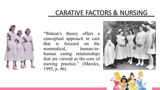 CARATIVE FACTORS & NURSING
“Watson’s theory offers a
conceptual approach to care
that is focused on the
nonmedical, human-to-
human caring relationships
that are viewed as the core of
nursing practice.” (Marckx,
1995, p. 46)
 