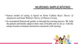 NURSING IMPLICATIONS:
• Nurses model of caring is based on Sister Callista Roy's Theory of
Adaptation and Jean Watson's Theory of Human Caring.
• Its conceptual framework guides us through the nursing process. We help
the patient and family adapt to their state of health and we do so with the
unique human-to-human interaction consistent with nursing.
 