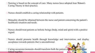 Nursing is based on the concept of care. Many nurses have adopted Jean Watson’s
Caring Theory in their practice.
Nurses should establish a caring relationship with patients.
Mutuality should be obtained between the nurse and patient concerning the patient’s
healthcare situation and needs.
Nurses should treat patients as holistic beings (body, mind and spirit) with a positive
regard.
Nurses should promote health through knowledge and intervention, and display
acceptance towards patients that is unconditional.
Caring occasions/moments should transform both the patient and nurse, as they are
linked together.
 