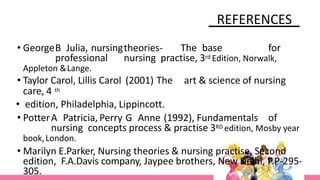 REFERENCES
• GeorgeB Julia, nursingtheories- The base for
professional nursing practise, 3rd Edition, Norwalk,
Appleton &Lange.
• Taylor Carol, Lillis Carol (2001) The art & science of nursing
care, 4 th
• edition, Philadelphia, Lippincott.
• PotterA Patricia, Perry G Anne (1992), Fundamentals of
nursing concepts process & practise 3RD edition, Mosby year
book,London.
• Marilyn E.Parker, Nursing theories & nursing practise, Second
edition, F.A.Davis company, Jaypee brothers, New Delhi, P.P-295-
305.
 