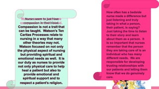 Nurses seem to just have
compassion in their blood.
Compassion is not a trait that
can be taught. Watson’s Ten
Caritas Processes relate to
nursing in a way that many
other theories may not.
Watson focused on not only
the physical aspect of nursing
but providing spiritual and
emotional needs as well. It is
our duty as nurses to provide
not only physical care to help
heal a patient but also to
provide emotional and
spiritual support and to
respect a patient’s religion.
 