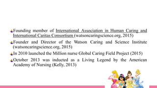 Founding member of International Association in Human Caring and
International Caritas Consortium (watsoncaringscience.org, 2015)
Founder and Director of the Watson Caring and Science Institute
(watsoncaringscience.org, 2015)
In 2010 launched the Million nurse Global Caring Field Project (2015)
October 2013 was inducted as a Living Legend by the American
Academy of Nursing (Kelly, 2013)
 