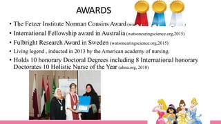 AWARDS
• The Fetzer Institute Norman Cousins Award (watsoncaringscience.org,2015)
• International Fellowship award in Australia (watsoncaringscience.org,2015)
• Fulbright Research Award in Sweden (watsoncaringscience.org,2015)
• Living legend , inducted in 2013 by the American academy of nursing.
• Holds 10 honorary Doctoral Degrees including 8 International honorary
Doctorates 10 Holistic Nurse of the Year (ahna.org, 2010)
 